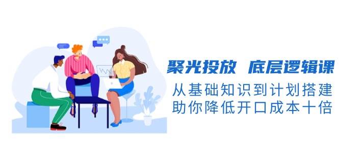 聚光投放底层逻辑课，从基础知识到计划搭建，助你降低开口成本十倍-策里行间