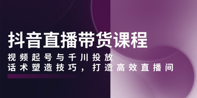 抖音直播带货课程，视频起号与千川投放，话术塑造技巧，打造高效直播间-策里行间