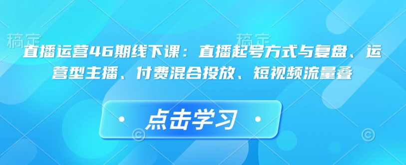 直播运营46期线下课：直播起号方式与复盘、运营型主播、付费混合投放、短视频流量叠-策里行间