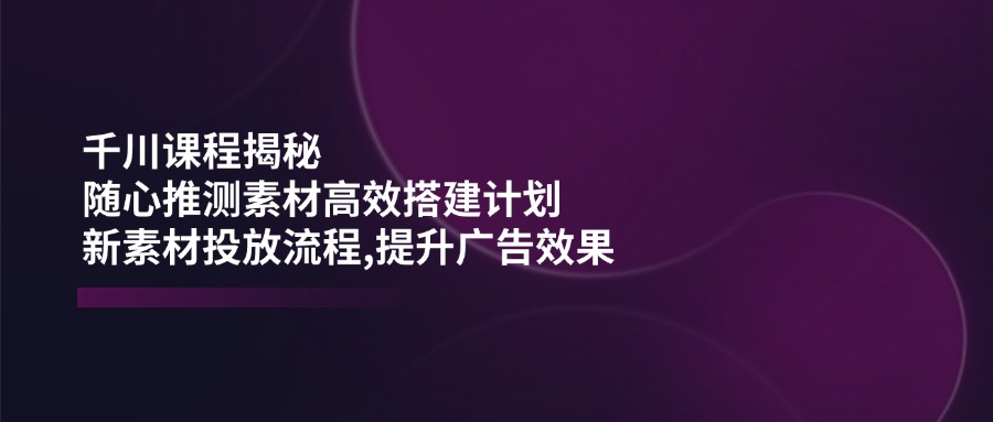 千川课程揭秘：随心推测素材高效搭建计划,新素材投放流程,提升广告效果-策里行间