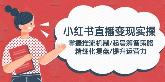 小红书直播变现实操：掌握推流机制/起号筹备策略/精细化复盘/提升运营力-策里行间