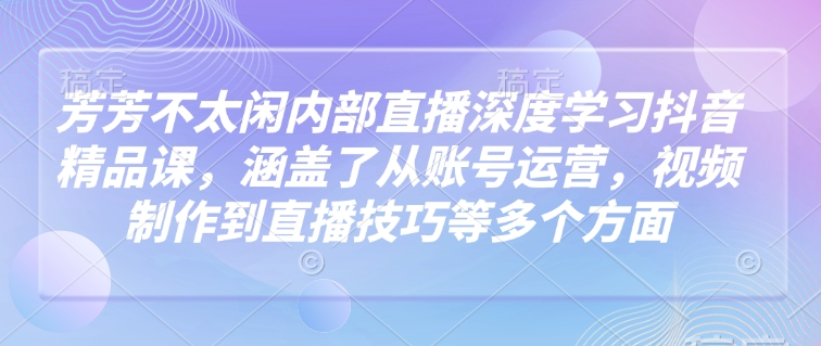 芳芳不太闲内部直播深度学习抖音精品课，涵盖了从账号运营，视频制作到直播技巧等多个方面-策里行间