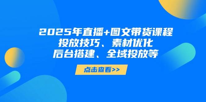 2025年短视频图文带货+直播带货：投放技巧、素材优化、后台搭建、全域投放等-策里行间