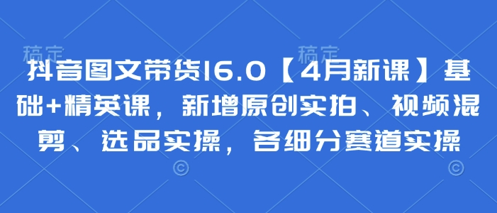 抖音图文带货16.0【4月新课】基础+精英课，新增原创实拍、视频混剪、选品实操，各细分赛道实操-策里行间