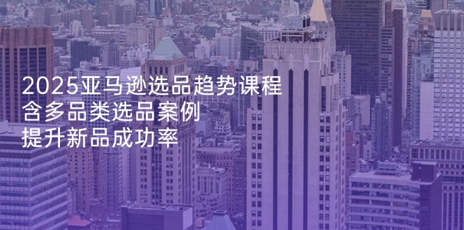 2025亚马逊选品趋势课程，含多品类选品案例，提升新品成功率-策里行间