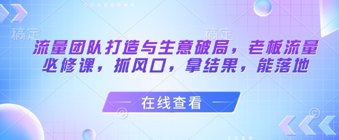 流量团队打造与生意破局，老板流量必修课，抓风口，拿结果，能落地-策里行间