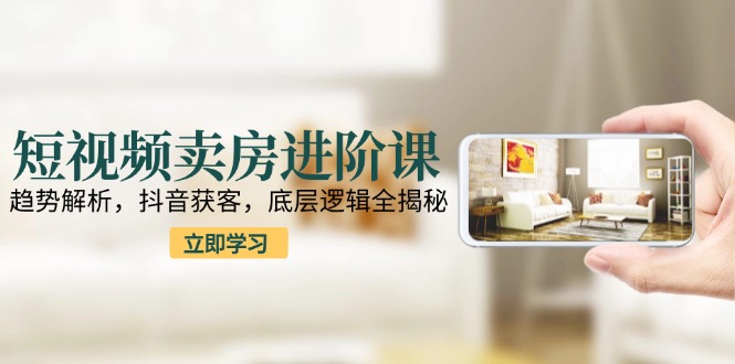 短视频卖房进阶课：趋势解析，抖音获客，底层逻辑全揭秘-策里行间