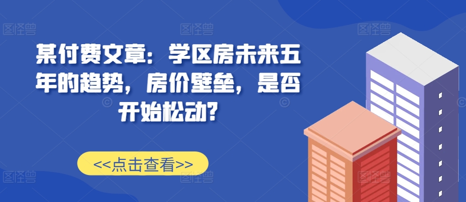 某付费文章：学区房未来五年的趋势，房价壁垒，是否开始松动?-策里行间