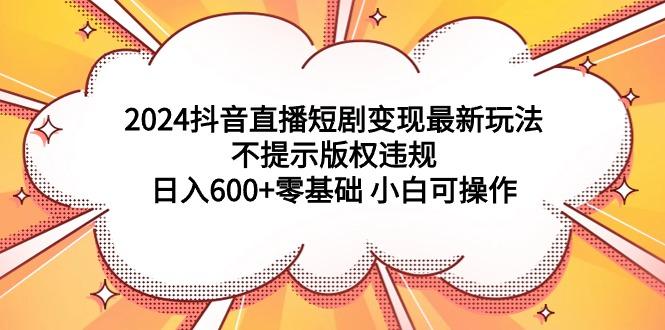 (9305期)2024抖音直播短剧变现最新玩法，不提示版权违规 日入600+零基础 小白可操作-策里行间