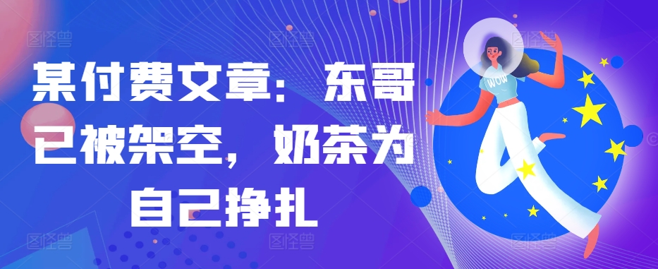 某付费文章：东哥已被架空，奶茶为自己挣扎!!-策里行间