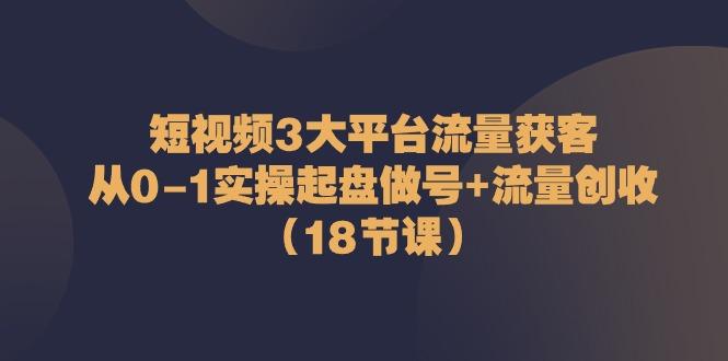短视频3大平台流量获客：从0-1实操起盘做号+流量创收(18节课)-策里行间
