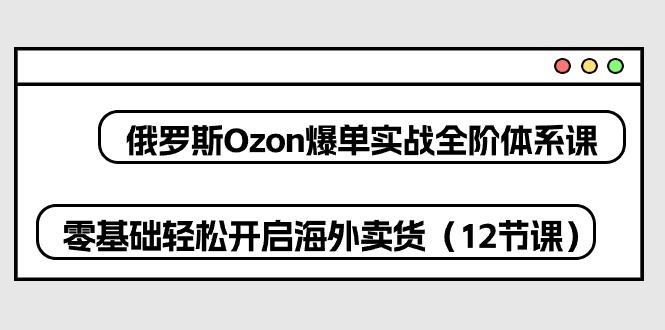俄罗斯 Ozon-爆单实战全阶体系课，零基础轻松开启海外卖货(12节课-策里行间