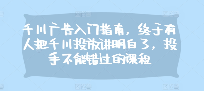 千川广告入门指南，终于有人把千川投放讲明白了，投手不能错过的课程-策里行间