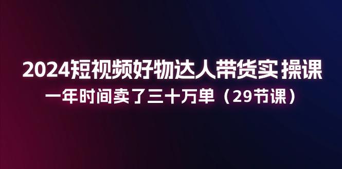 2024短视频好物达人带货实操课：一年时间卖了三十万单(29节课-策里行间