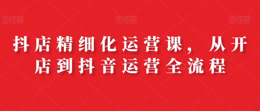 抖店精细化运营课，从开店到抖音运营全流程-策里行间