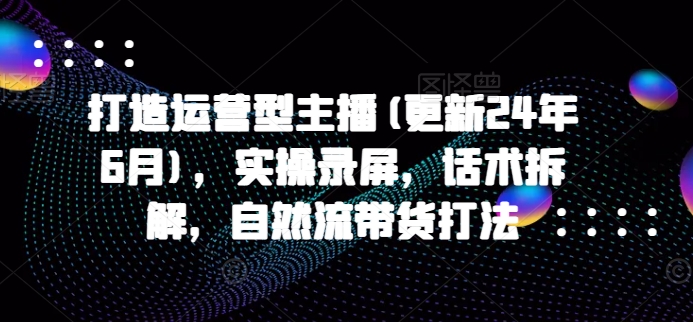 打造运营型主播(更新24年7月)，实操录屏，话术拆解，自然流带货打法-策里行间