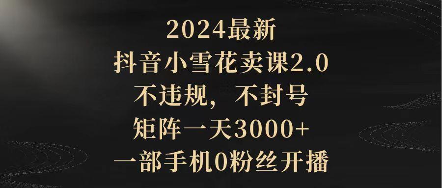(9639期)2024最新抖音小雪花卖课2.0 不违规 不封号 矩阵一天3000+一部手机0粉丝开播-策里行间