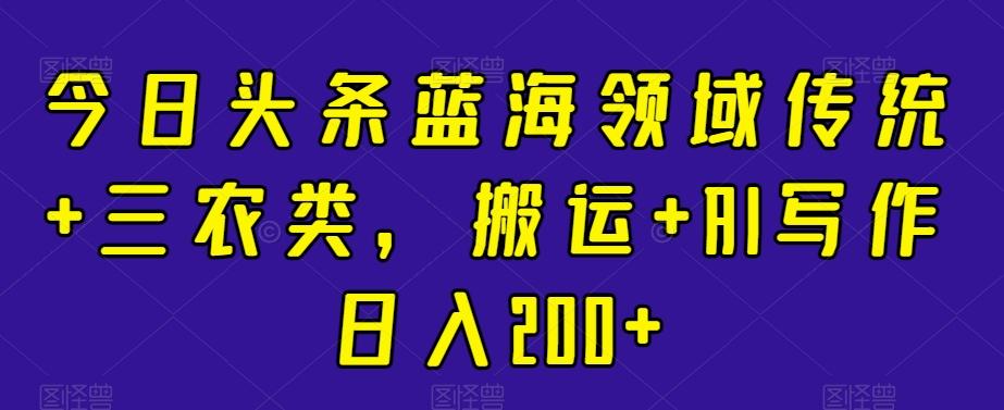今日头条蓝海领域传统+三农类，搬运+AI写作日入200+-策里行间