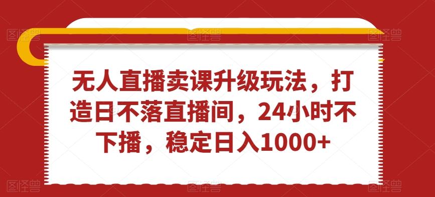 无人直播卖课升级玩法，打造日不落直播间，24小时不下播，稳定日入1000+【揭秘】-策里行间