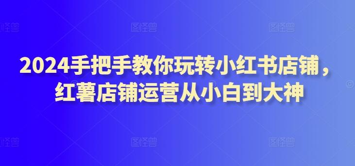 2024手把手教你玩转小红书店铺，红薯店铺运营从小白到大神-策里行间