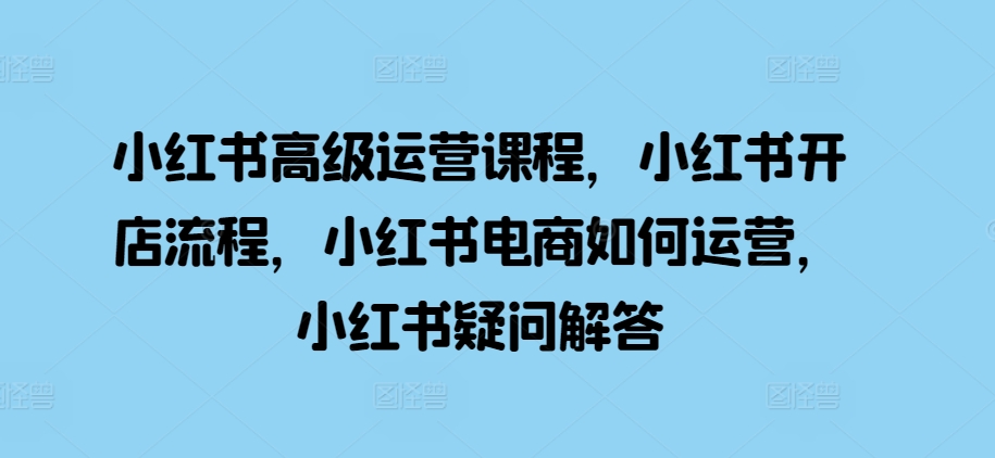 小红书高级运营课程，小红书开店流程，小红书电商如何运营，小红书疑问解答-策里行间