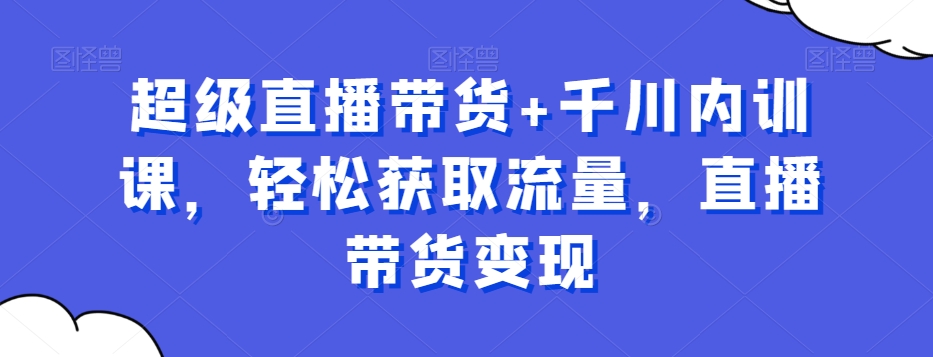 超级直播带货+千川内训课，轻松获取流量，直播带货变现-策里行间