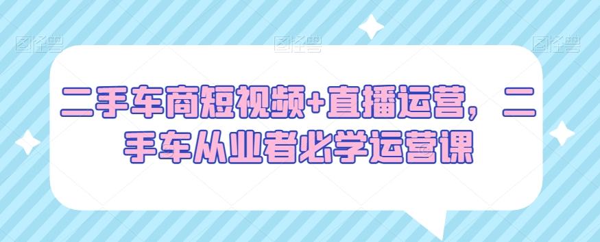 二手车商短视频+直播运营，二手车从业者必学运营课-策里行间