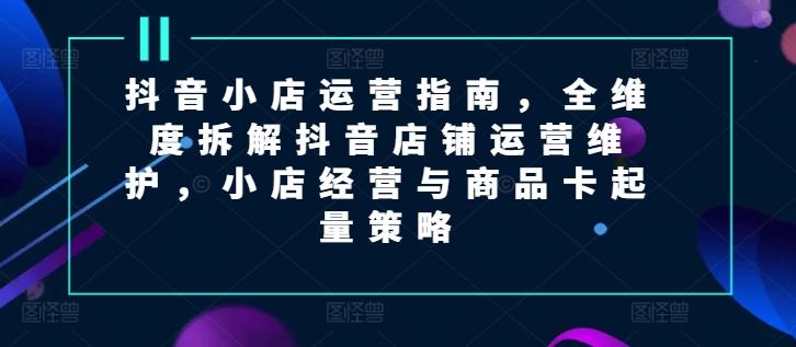抖音小店运营指南，全维度拆解抖音店铺运营维护，小店经营与商品卡起量策略-策里行间