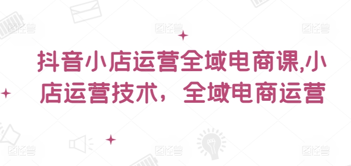 抖音小店运营全域电商课，​小店运营技术，全域电商运营-策里行间