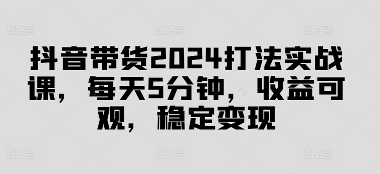 抖音带货2024打法实战课，每天5分钟，收益可观，稳定变现【揭秘】-策里行间