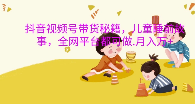 抖音视频号带货秘籍，儿童睡前故事，全网平台都可做，月入过W【揭秘】-策里行间