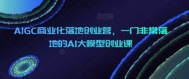 AIGC商业化落地创业营，一门非常落地的AI大模型创业课-策里行间