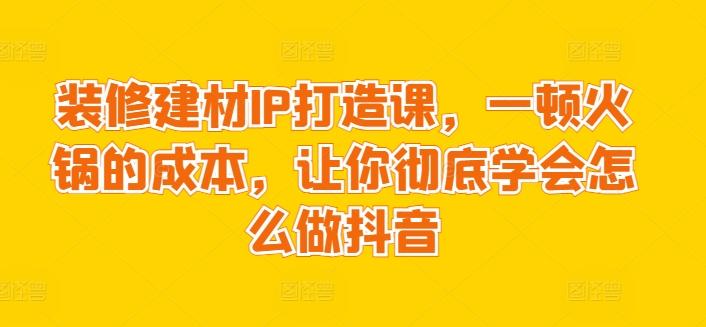 装修建材IP打造课，一顿火锅的成本，让你彻底学会怎么做抖音-策里行间