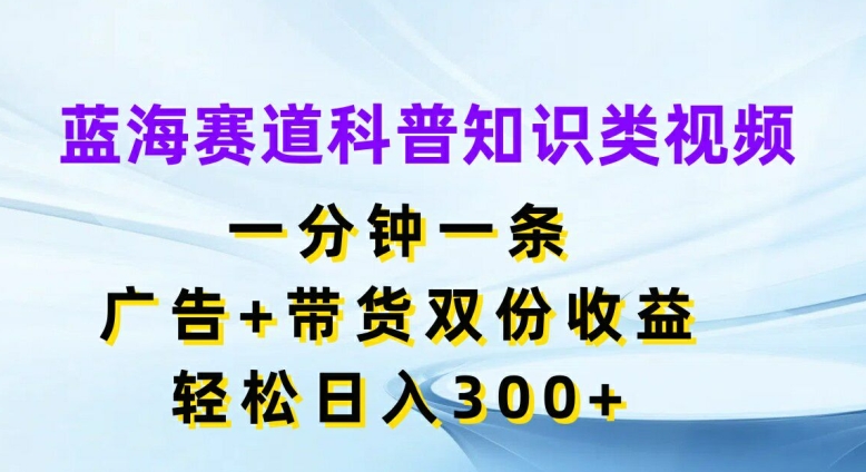 蓝海赛道科普知识类视频，一分钟一条，广告+带货双份收益，轻松日入300+【揭秘】-策里行间