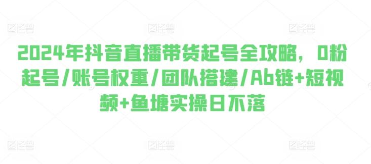 2024年抖音直播带货起号全攻略，0粉起号/账号权重/团队搭建/Ab链+短视频+鱼塘实操日不落-策里行间