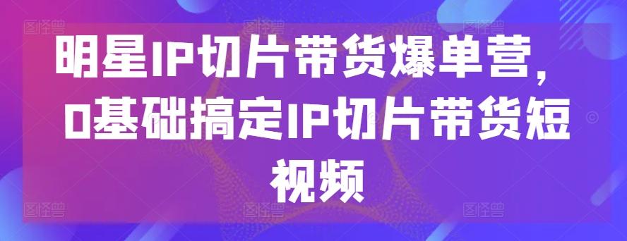明星IP切片带货爆单营，0基础搞定IP切片带货短视频-策里行间