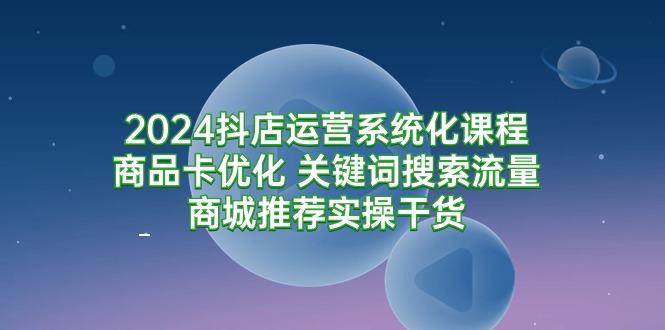 (9438期)2024抖店运营系统化课程：商品卡优化 关键词搜索流量商城推荐实操干货-策里行间