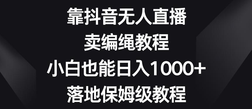 靠抖音无人直播，卖编绳教程，小白也能日入1000+，落地保姆级教程【揭秘】-策里行间