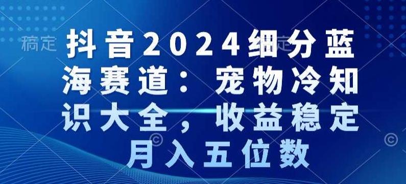抖音2024细分蓝海赛道：宠物冷知识大全，收益稳定，月入五位数【揭秘】-策里行间