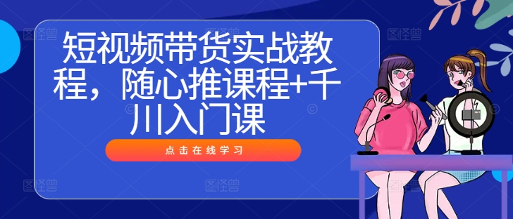 短视频带货实战教程，随心推课程+千川入门课-策里行间