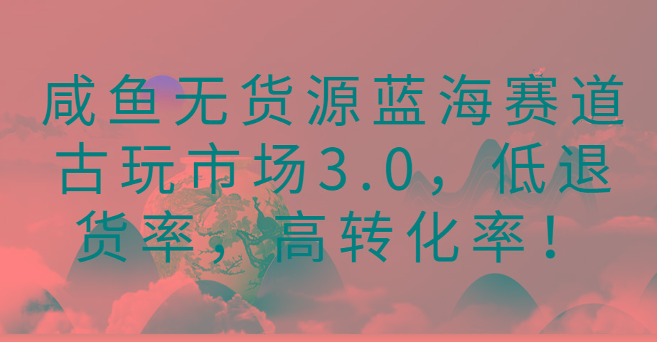 咸鱼无货源蓝海赛道古玩市场3.0，低退货率，高转化率！-策里行间