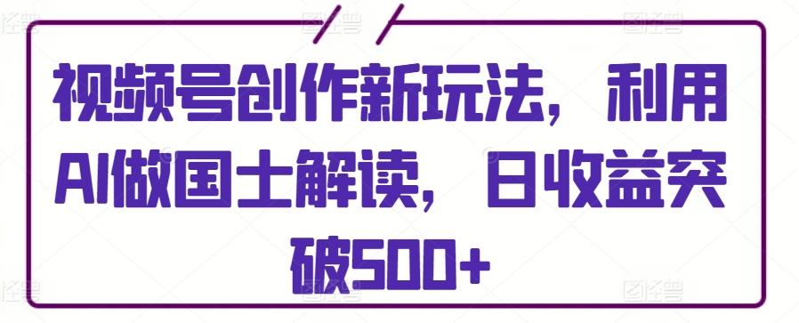 视频号创作新玩法，利用AI做国士解读，日收益突破500+【揭秘】-策里行间