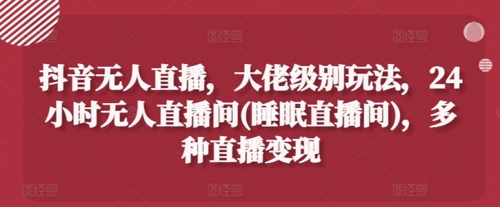 抖音无人直播，大佬级别玩法，24小时无人直播间(睡眠直播间)，多种直播变现【揭秘】-策里行间