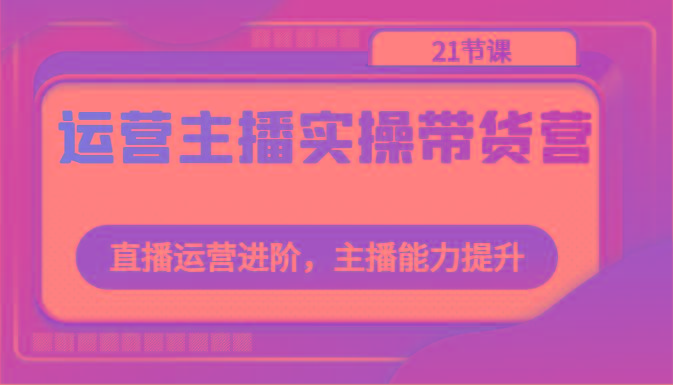 运营主播实操带货营：直播运营进阶，主播能力提升(21节课)-策里行间