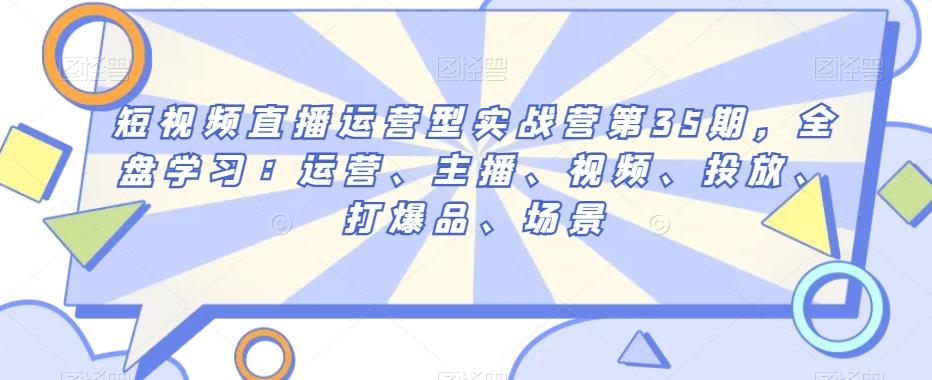 短视频直播运营型实战营第35期，全盘学习：运营、主播、视频、投放、打爆品、场景-策里行间