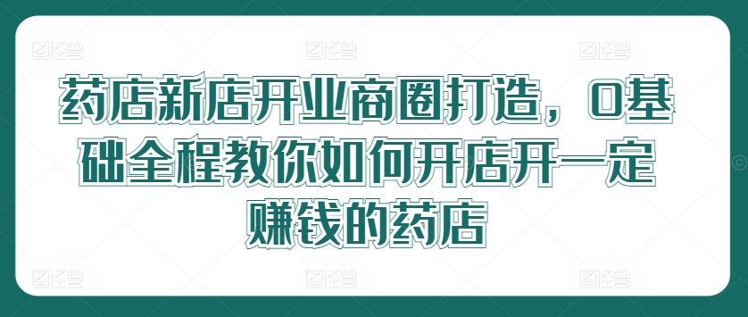 药店新店开业商圈打造，0基础全程教你如何开店开一定赚钱的药店-策里行间