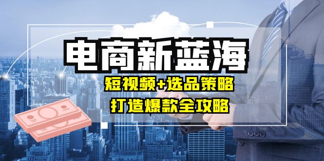 商家必看电商新蓝海：短视频+选品策略，打造爆款全攻略，月入10w+-策里行间