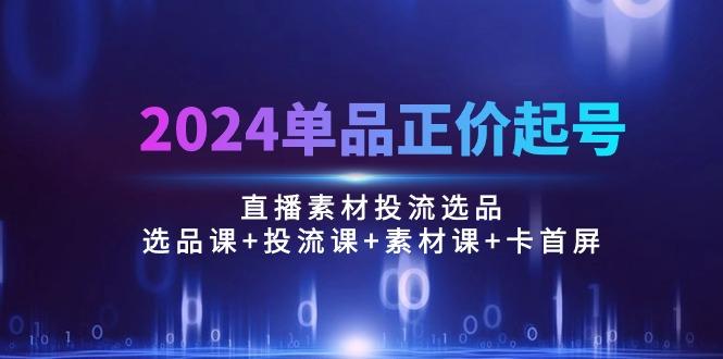 2024单品正价起号，直播素材投流选品：选品课+投流课+素材课+卡首屏/100节-策里行间