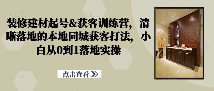 装修建材起号&获客训练营，​清晰落地的本地同城获客打法，小白从0到1落地实操-策里行间