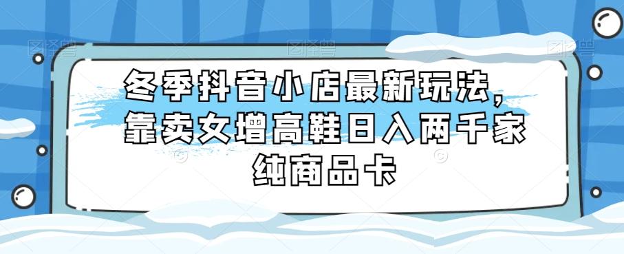 冬季抖音小店最新玩法，靠卖女增高鞋日入两千家纯商品卡【揭秘】-策里行间